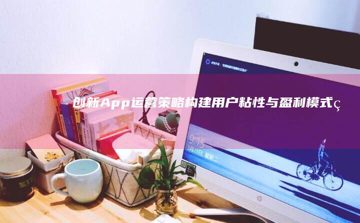 创新App运营策略：构建用户粘性与盈利模式的实践指南